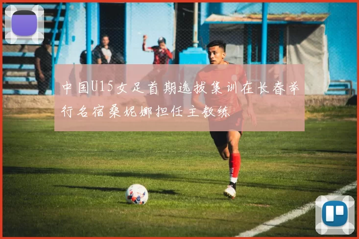 中国U15女足首期选拔集训在长春举行名宿桑妮娜担任主教练