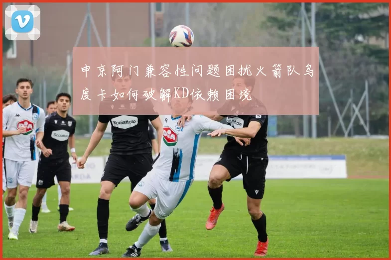 申京阿门兼容性问题困扰火箭队乌度卡如何破解KD依赖困境