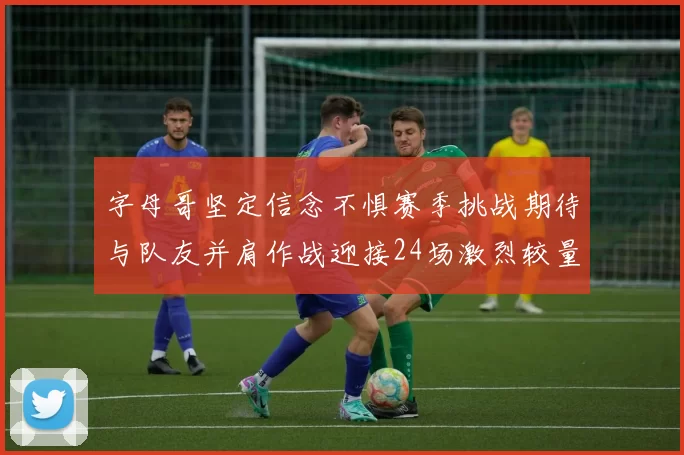 字母哥坚定信念不惧赛季挑战期待与队友并肩作战迎接24场激烈较量