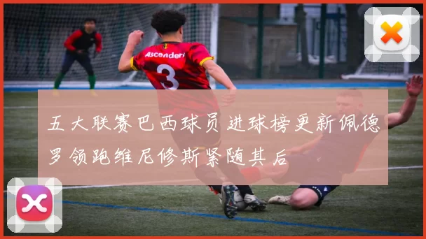 五大联赛巴西球员进球榜更新佩德罗领跑维尼修斯紧随其后