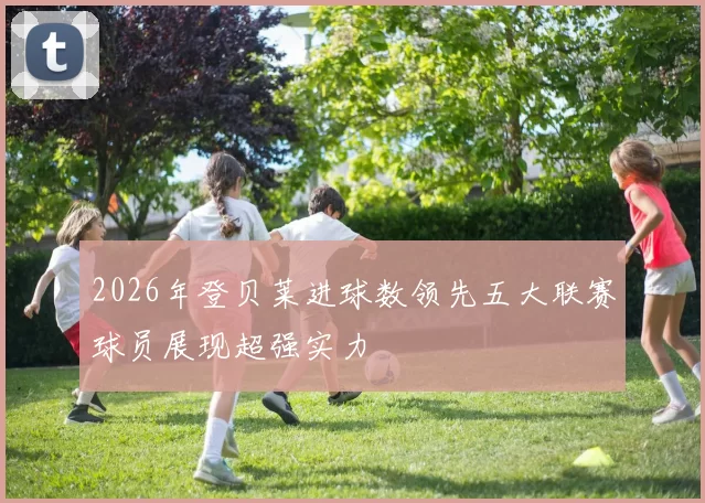 2026年登贝莱进球数领先五大联赛球员展现超强实力