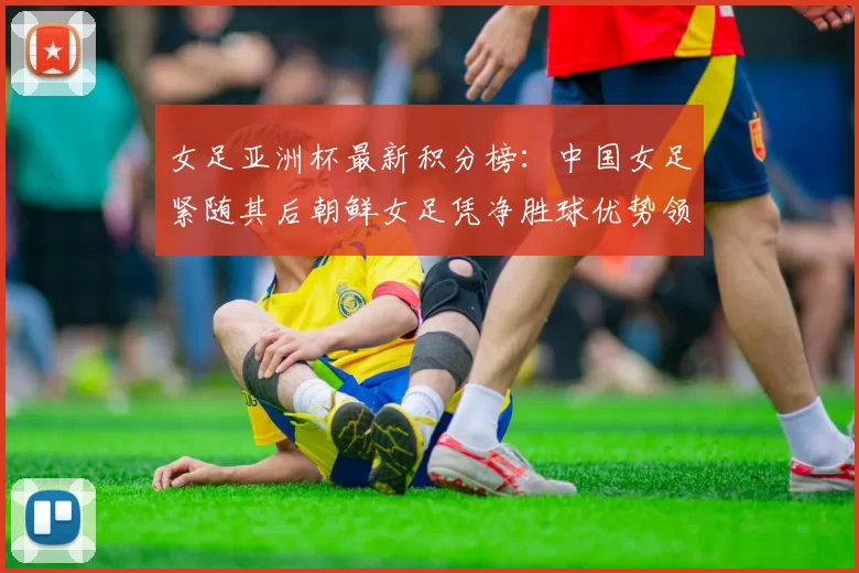 女足亚洲杯最新积分榜：中国女足紧随其后朝鲜女足凭净胜球优势领跑