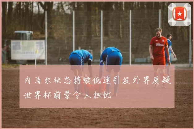 内马尔状态持续低迷引发外界质疑世界杯前景令人担忧