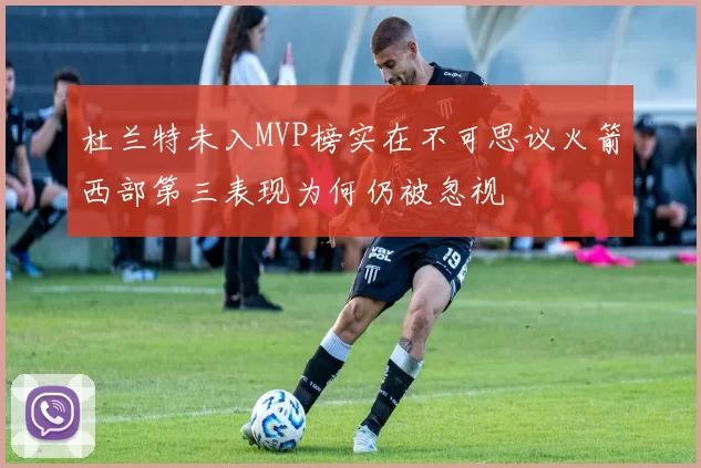 杜兰特未入MVP榜实在不可思议火箭西部第三表现为何仍被忽视