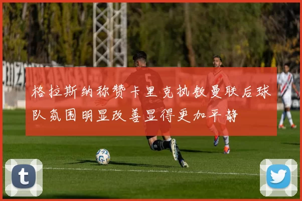 格拉斯纳称赞卡里克执教曼联后球队氛围明显改善显得更加平静