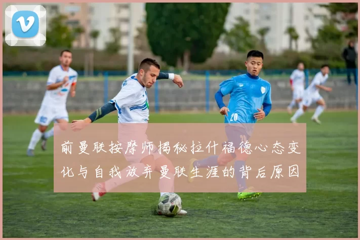 前曼联按摩师揭秘拉什福德心态变化与自我放弃曼联生涯的背后原因